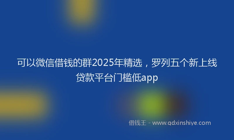 可以微信借钱的群2025年精选，罗列五个新上线贷款平台门槛低app