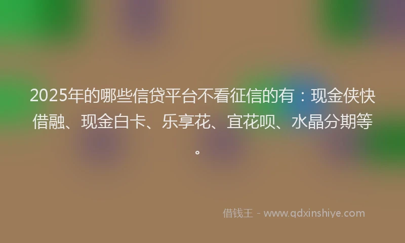 2025年的哪些信贷平台不看征信的有：现金侠快借融、现金白卡、乐享花、宜花呗、水晶分期等。
