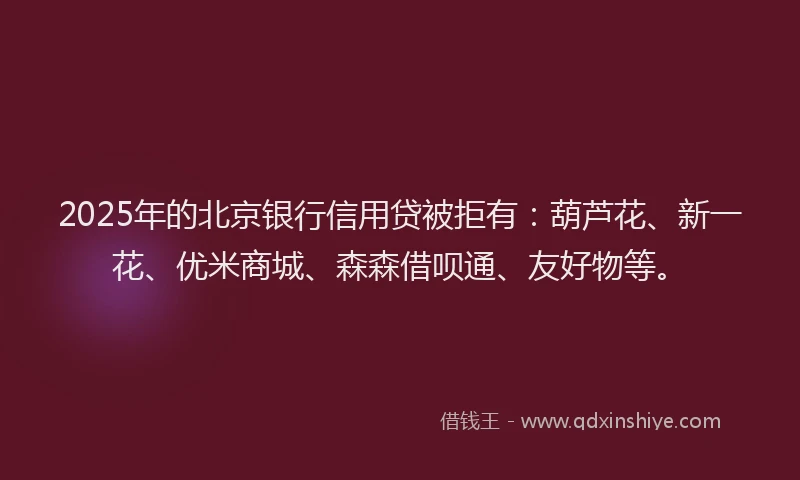2025年的北京银行信用贷被拒有：葫芦花、新一花、优米商城、森森借呗通、友好物等。