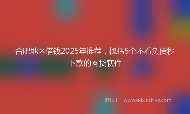 合肥地区借钱2025年推荐，概括5个不看负债秒下款的网贷软件