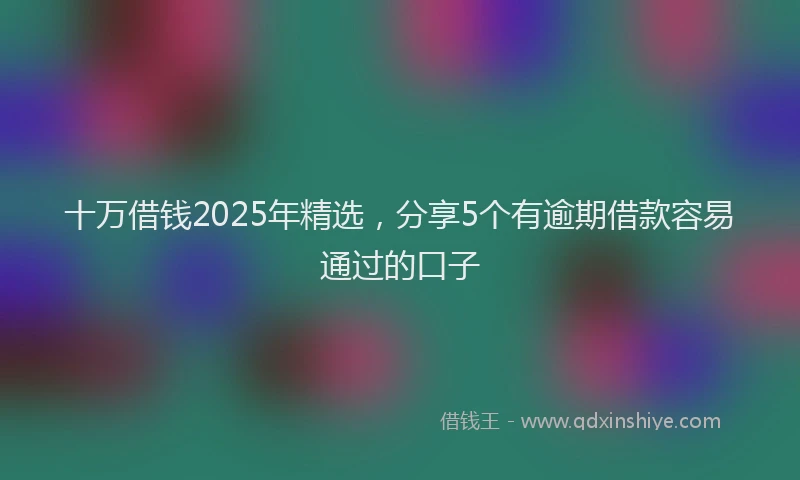 十万借钱2025年精选，分享5个有逾期借款容易通过的口子