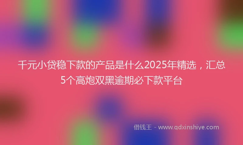千元小贷稳下款的产品是什么2025年精选，汇总5个高炮双黑逾期必下款平台
