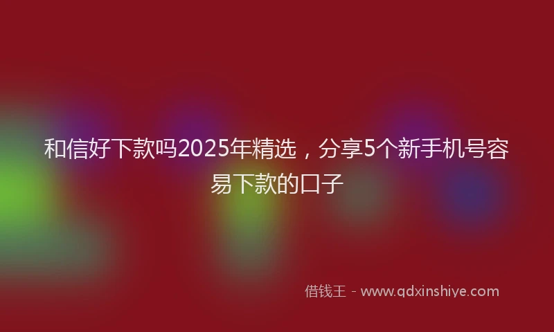 和信好下款吗2025年精选，分享5个新手机号容易下款的口子
