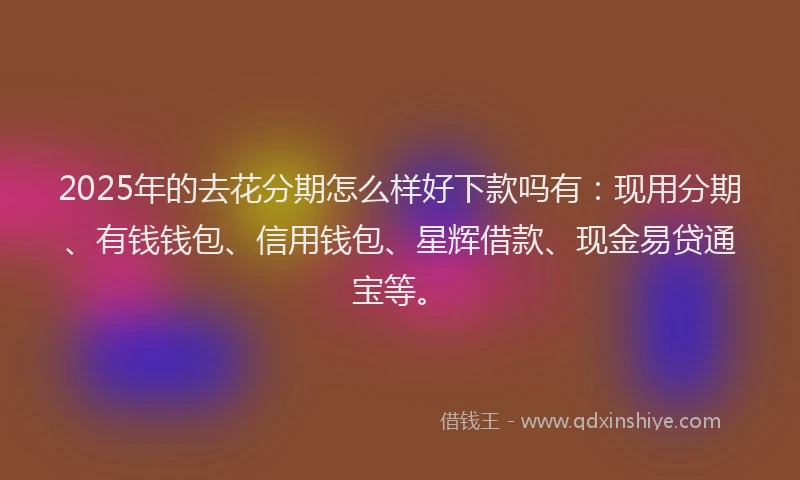 2025年的去花分期怎么样好下款吗有：现用分期、有钱钱包、信用钱包、星辉借款、现金易贷通宝等。