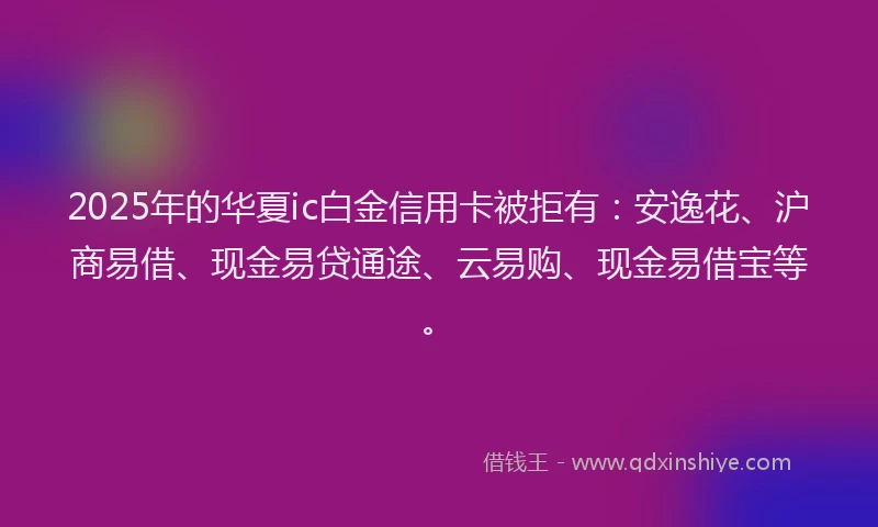 2025年的华夏ic白金信用卡被拒有：安逸花、沪商易借、现金易贷通途、云易购、现金易借宝等。