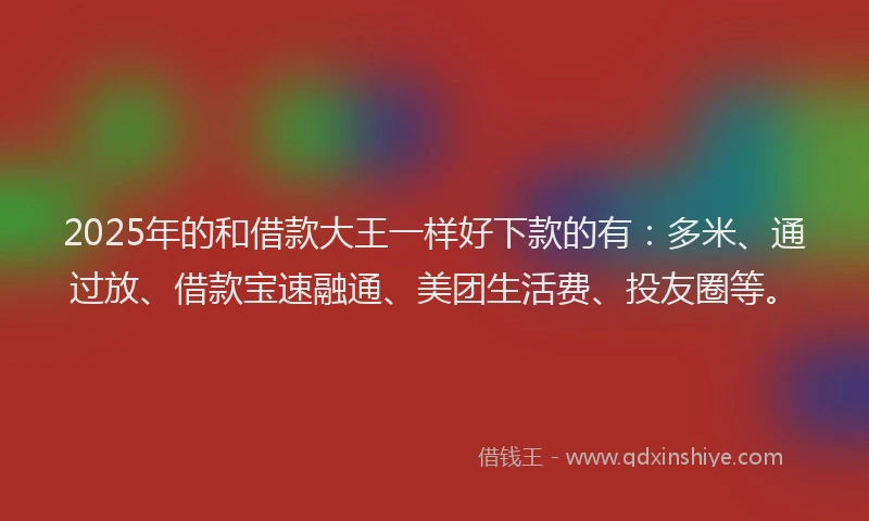 2025年的和借款大王一样好下款的有：多米、通过放、借款宝速融通、美团生活费、投友圈等。