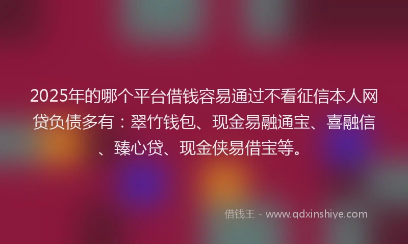 2025年的哪个平台借钱容易通过不看征信本人网贷负债多有：翠竹钱包、现金易融通宝、喜融信、臻心贷、现金侠易借宝等。