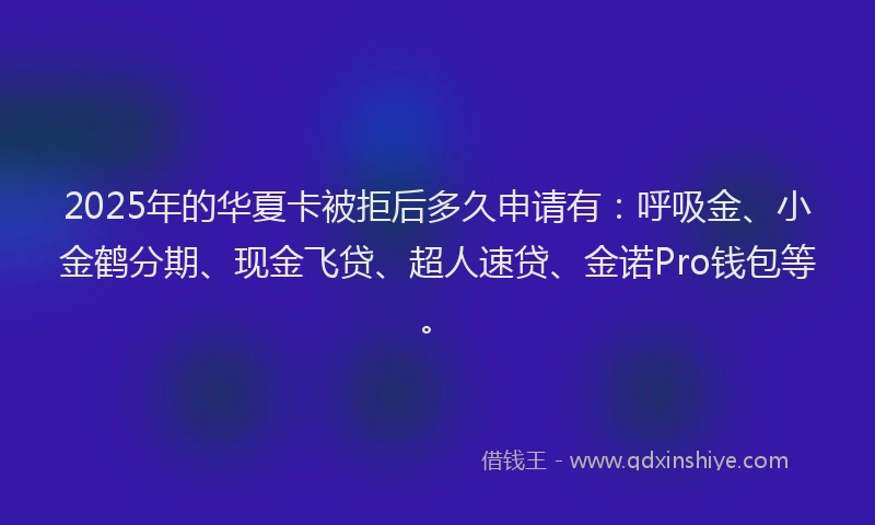 2025年的华夏卡被拒后多久申请有：呼吸金、小金鹤分期、现金飞贷、超人速贷、金诺Pro钱包等。