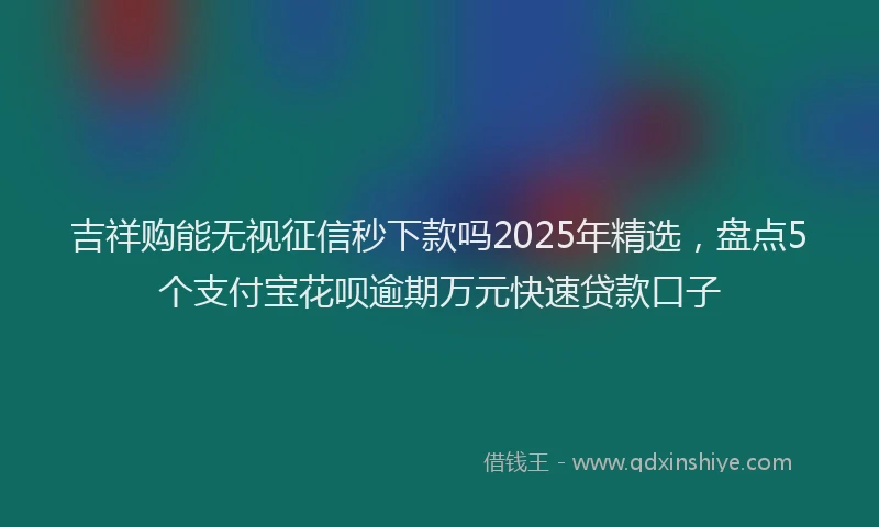吉祥购能无视征信秒下款吗2025年精选，盘点5个支付宝花呗逾期万元快速贷款口子