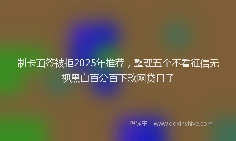 制卡面签被拒2025年推荐，整理五个不看征信无视黑白百分百下款网贷口子