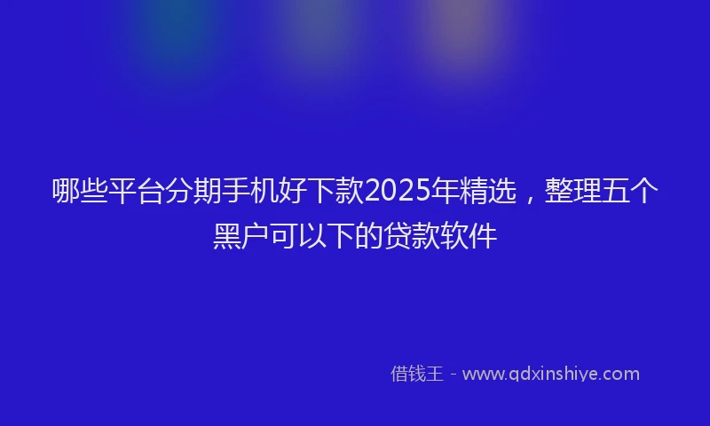 哪些平台分期手机好下款2025年精选，整理五个黑户可以下的贷款软件