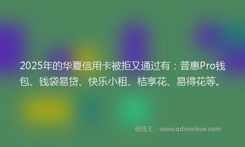 2025年的华夏信用卡被拒又通过有：普惠Pro钱包、钱袋易贷、快乐小租、桔享花、易得花等。