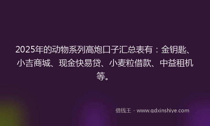 2025年的动物系列高炮口子汇总表有：金钥匙、小吉商城、现金快易贷、小麦粒借款、中益租机等。