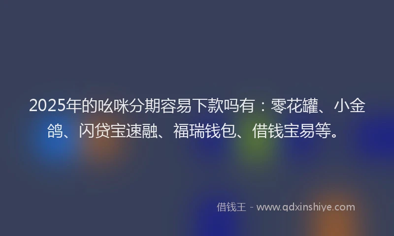 2025年的吆咪分期容易下款吗有：零花罐、小金鸽、闪贷宝速融、福瑞钱包、借钱宝易等。