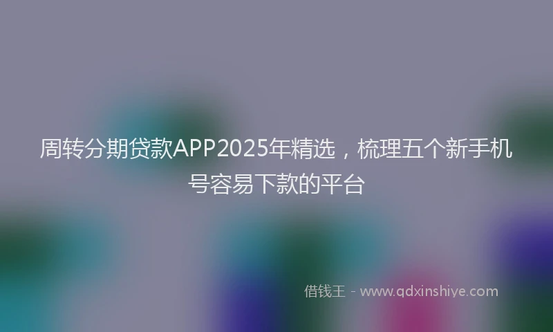周转分期贷款APP2025年精选，梳理五个新手机号容易下款的平台
