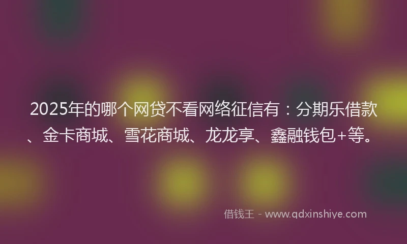 2025年的哪个网贷不看网络征信有：分期乐借款、金卡商城、雪花商城、龙龙享、鑫融钱包+等。