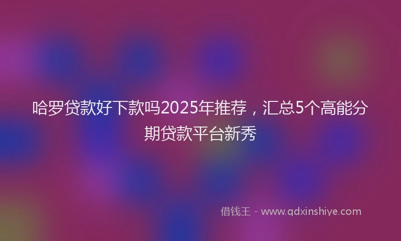 哈罗贷款好下款吗2025年推荐，汇总5个高能分期贷款平台新秀