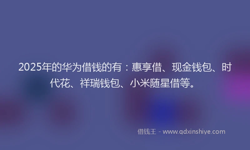 2025年的华为借钱的有：惠享借、现金钱包、时代花、祥瑞钱包、小米随星借等。