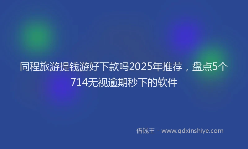 同程旅游提钱游好下款吗2025年推荐，盘点5个714无视逾期秒下的软件