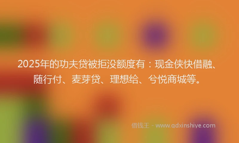 2025年的功夫贷被拒没额度有：现金侠快借融、随行付、麦芽贷、理想给、兮悦商城等。