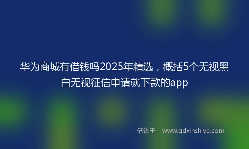 华为商城有借钱吗2025年精选，概括5个无视黑白无视征信申请就下款的app