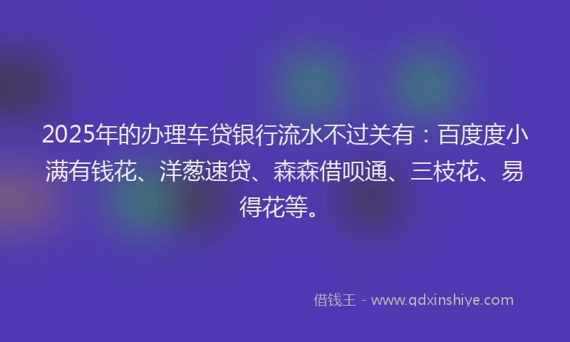 2025年的办理车贷银行流水不过关有：百度度小满有钱花、洋葱速贷、森森借呗通、三枝花、易得花等。