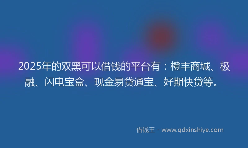 2025年的双黑可以借钱的平台有：橙丰商城、极融、闪电宝盒、现金易贷通宝、好期快贷等。