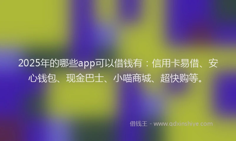 2025年的哪些app可以借钱有：信用卡易借、安心钱包、现金巴士、小喵商城、超快购等。