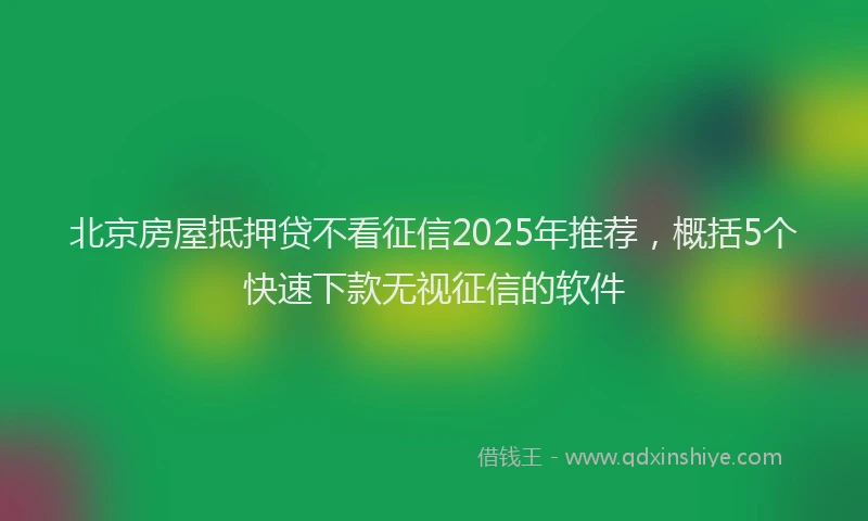 北京房屋抵押贷不看征信2025年推荐，概括5个快速下款无视征信的软件