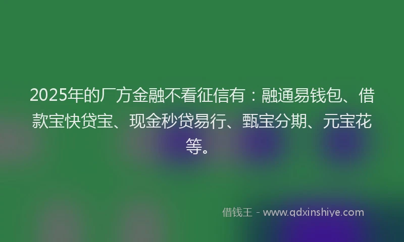 2025年的厂方金融不看征信有：融通易钱包、借款宝快贷宝、现金秒贷易行、甄宝分期、元宝花等。