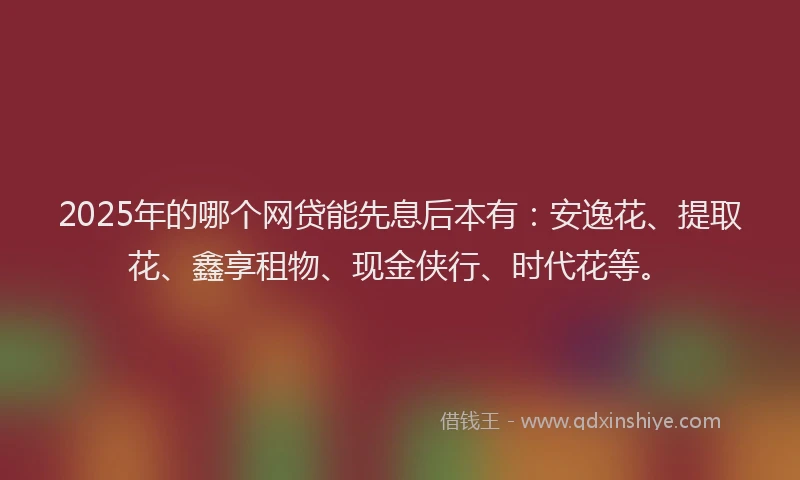 2025年的哪个网贷能先息后本有：安逸花、提取花、鑫享租物、现金侠行、时代花等。