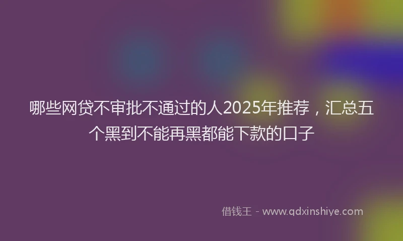 哪些网贷不审批不通过的人2025年推荐，汇总五个黑到不能再黑都能下款的口子
