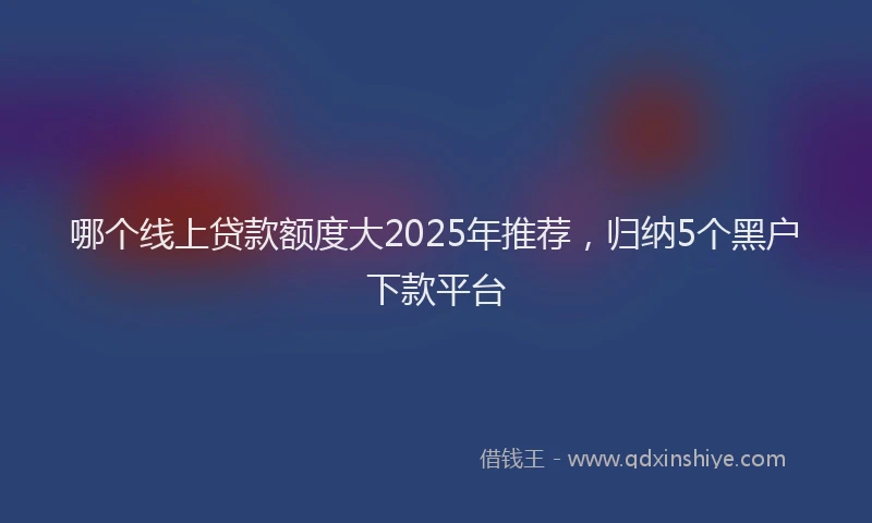哪个线上贷款额度大2025年推荐，归纳5个黑户下款平台