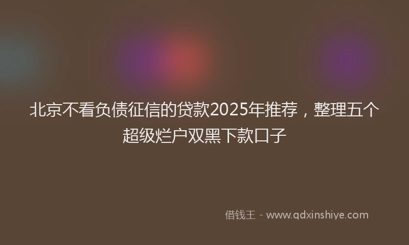 北京不看负债征信的贷款2025年推荐，整理五个超级烂户双黑下款口子