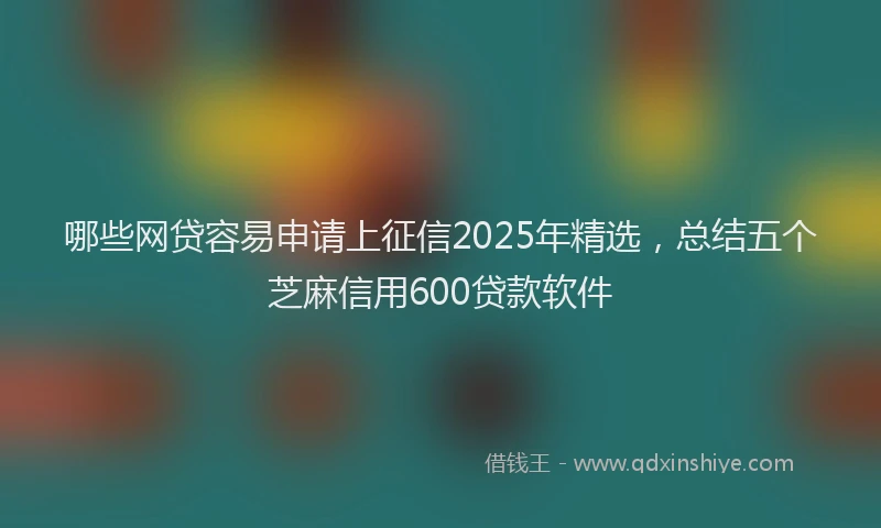哪些网贷容易申请上征信2025年精选，总结五个芝麻信用600贷款软件