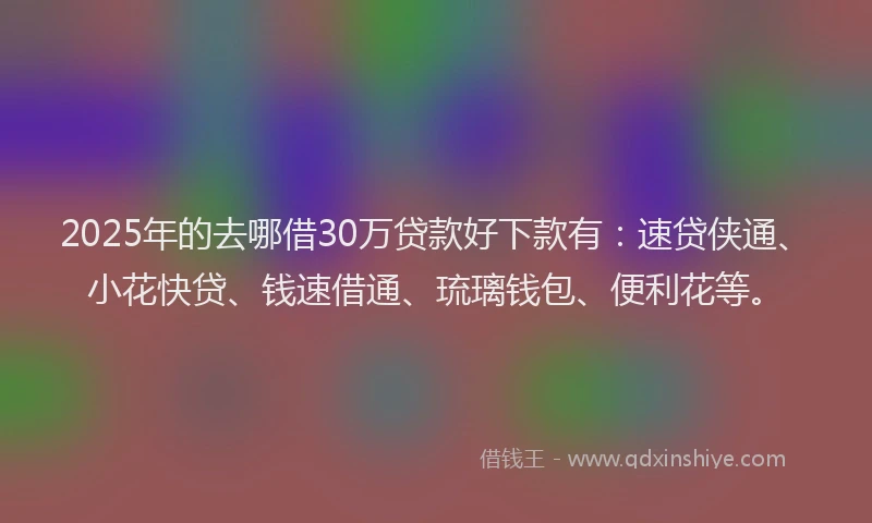 2025年的去哪借30万贷款好下款有：速贷侠通、小花快贷、钱速借通、琉璃钱包、便利花等。
