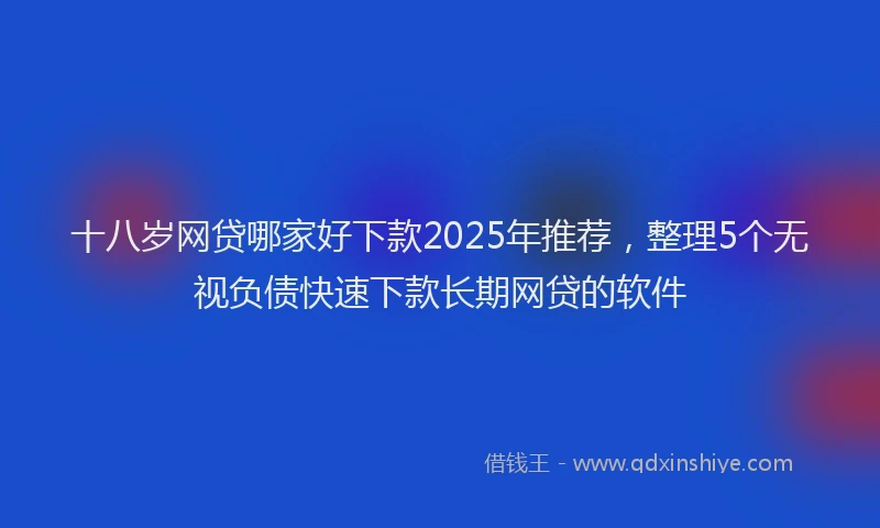 十八岁网贷哪家好下款2025年推荐，整理5个无视负债快速下款长期网贷的软件