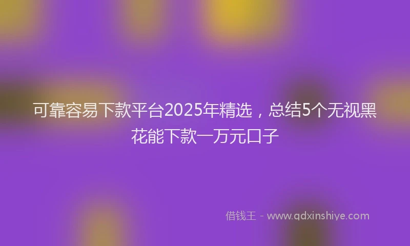 可靠容易下款平台2025年精选，总结5个无视黑花能下款一万元口子