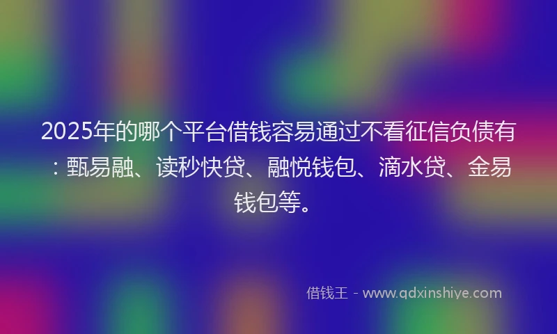 2025年的哪个平台借钱容易通过不看征信负债有：甄易融、读秒快贷、融悦钱包、滴水贷、金易钱包等。