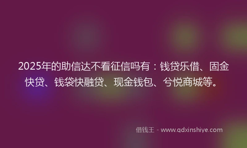 2025年的助信达不看征信吗有：钱贷乐借、固金快贷、钱袋快融贷、现金钱包、兮悦商城等。