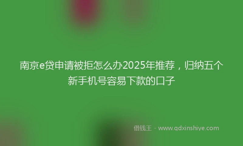 南京e贷申请被拒怎么办2025年推荐，归纳五个新手机号容易下款的口子