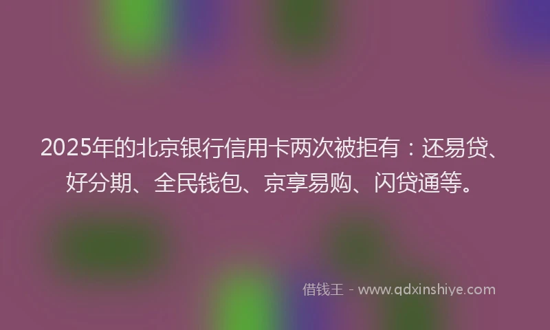2025年的北京银行信用卡两次被拒有：还易贷、好分期、全民钱包、京享易购、闪贷通等。