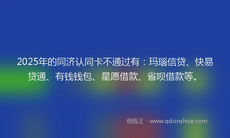 2025年的同济认同卡不通过有：玛瑙信贷、快易贷通、有钱钱包、星愿借款、省呗借款等。