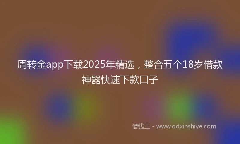 周转金app下载2025年精选，整合五个18岁借款神器快速下款口子
