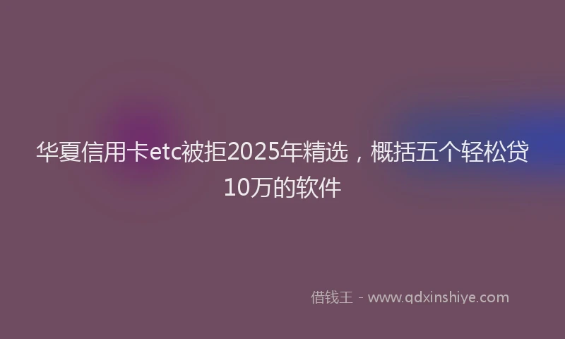 华夏信用卡etc被拒2025年精选，概括五个轻松贷10万的软件