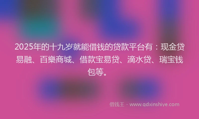 2025年的十九岁就能借钱的贷款平台有：现金贷易融、百樂商城、借款宝易贷、滴水贷、瑞宝钱包等。