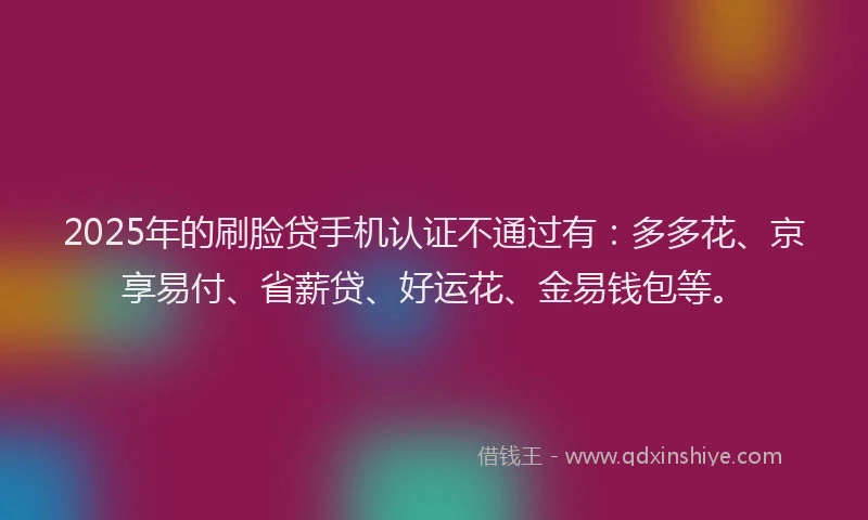 2025年的刷脸贷手机认证不通过有：多多花、京享易付、省薪贷、好运花、金易钱包等。