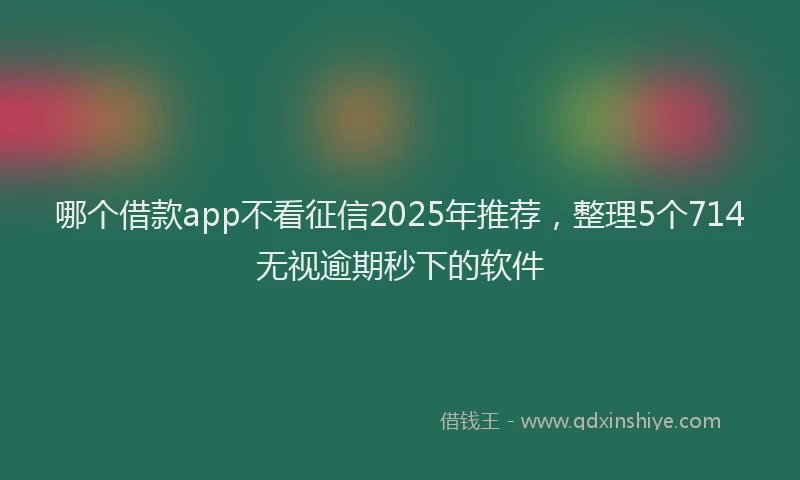 哪个借款app不看征信2025年推荐，整理5个714无视逾期秒下的软件
