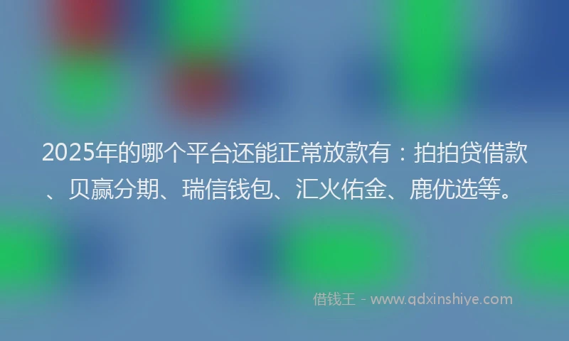 2025年的哪个平台还能正常放款有：拍拍贷借款、贝赢分期、瑞信钱包、汇火佑金、鹿优选等。