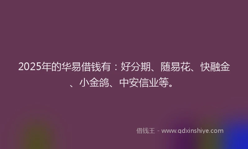 2025年的华易借钱有：好分期、随易花、快融金、小金鸽、中安信业等。